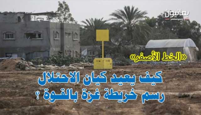«الخط الأصفر» .. كيف يعيد كيان الاحتلال رسم خريطة غزة بالقوة ؟